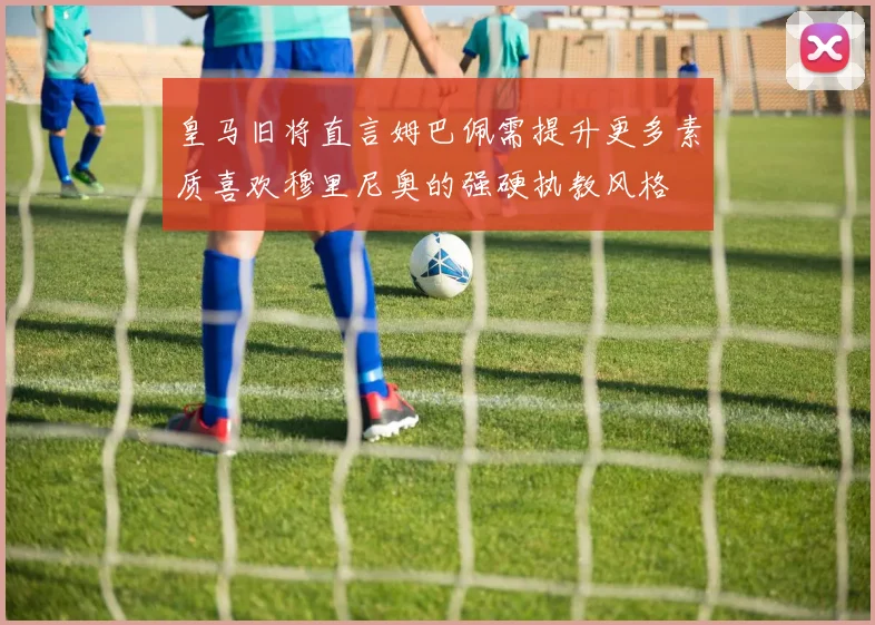 皇马旧将直言姆巴佩需提升更多素质喜欢穆里尼奥的强硬执教风格