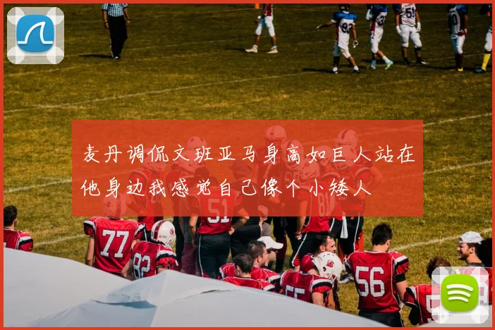 麦丹调侃文班亚马身高如巨人站在他身边我感觉自己像个小矮人