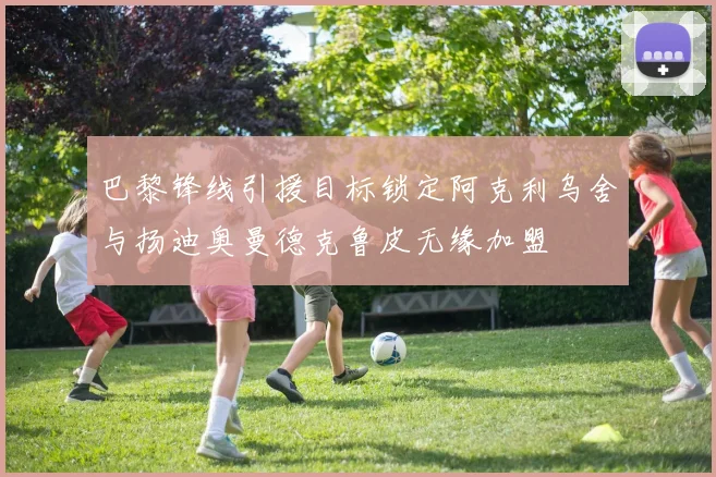 巴黎锋线引援目标锁定阿克利乌舍与扬迪奥曼德克鲁皮无缘加盟