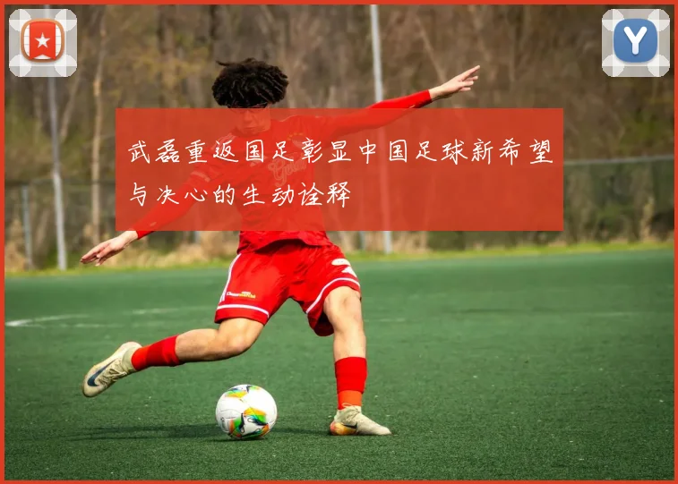 武磊重返国足彰显中国足球新希望与决心的生动诠释