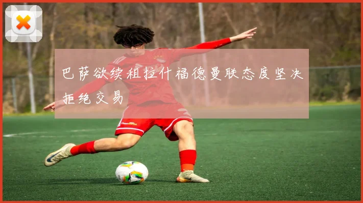 巴萨欲续租拉什福德曼联态度坚决拒绝交易