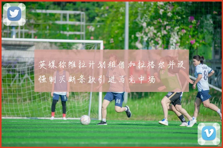 英媒称维拉计划租借加拉格尔并设强制买断条款引进马竞中场