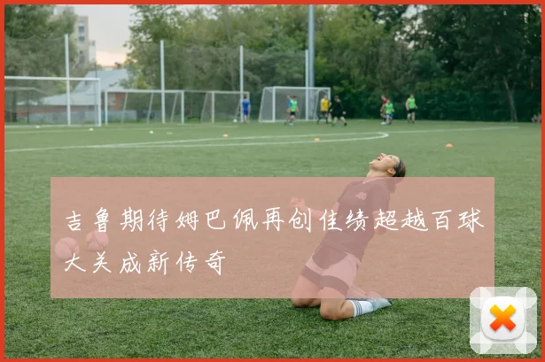 吉鲁期待姆巴佩再创佳绩超越百球大关成新传奇
