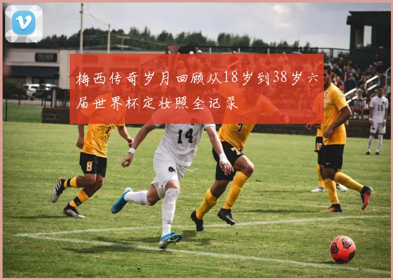 梅西传奇岁月回顾从18岁到38岁六届世界杯定妆照全记录