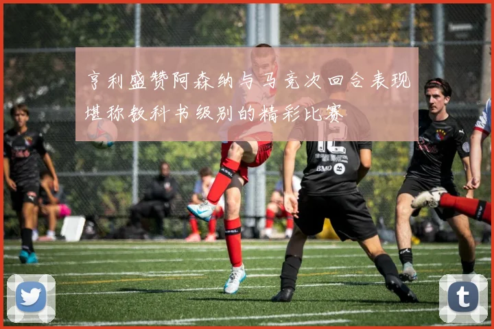 亨利盛赞阿森纳与马竞次回合表现堪称教科书级别的精彩比赛