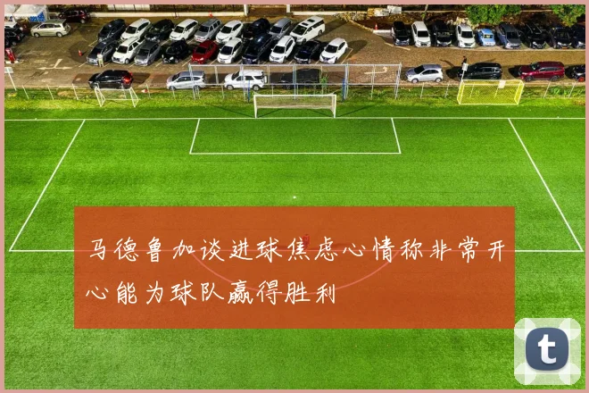 马德鲁加谈进球焦虑心情称非常开心能为球队赢得胜利