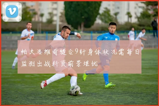 帕夫洛维奇缝合9针身体状况需每日监测出战科莫前景堪忧