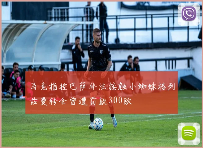 马竞指控巴萨非法接触小蜘蛛格列兹曼转会曾遭罚款300欧
